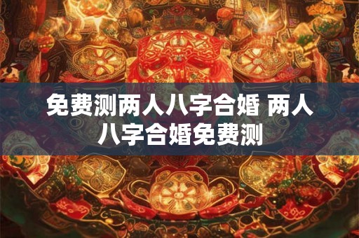 免费测两人八字合婚 两人八字合婚免费测
