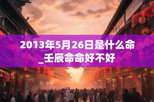 2013年5月26日是什么命_壬辰命命好不好