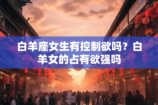 白羊座女生有控制欲吗？白羊女的占有欲强吗