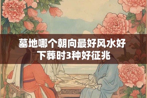 墓地哪个朝向最好风水好 下葬时3种好征兆