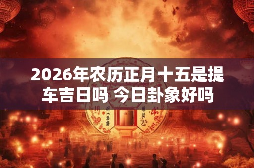 2026年农历正月十五是提车吉日吗 今日卦象好吗