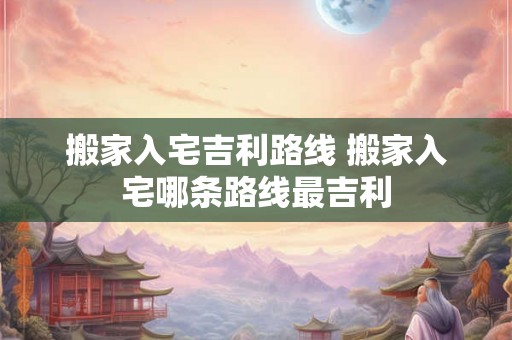 搬家入宅吉利路线 搬家入宅哪条路线最吉利