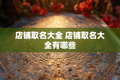 店铺取名大全 店铺取名大全有哪些 店铺取名大全 店铺取名大全有哪些