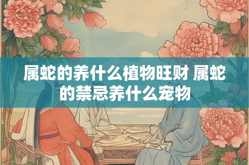 属蛇的养什么植物旺财 属蛇的禁忌养什么宠物