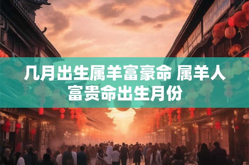 几月出生属羊富豪命 属羊人富贵命出生月份 几月出生属羊富豪命 属羊人富贵命出生月份