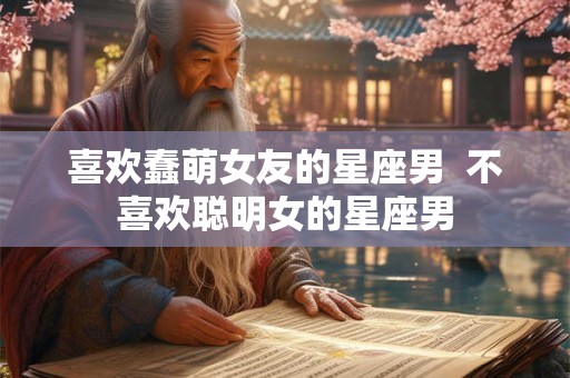 喜欢蠢萌女友的星座男  不喜欢聪明女的星座男