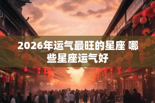 2026年运气最旺的星座 哪些星座运气好