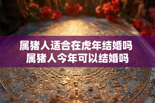 属猪人适合在虎年结婚吗 属猪人今年可以结婚吗