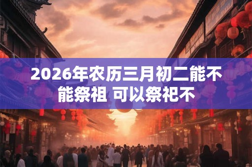 2026年农历三月初二能不能祭祖 可以祭祀不