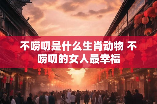不唠叨是什么生肖动物 不唠叨的女人最幸福