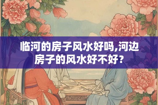 临河的房子风水好吗,河边房子的风水好不好？