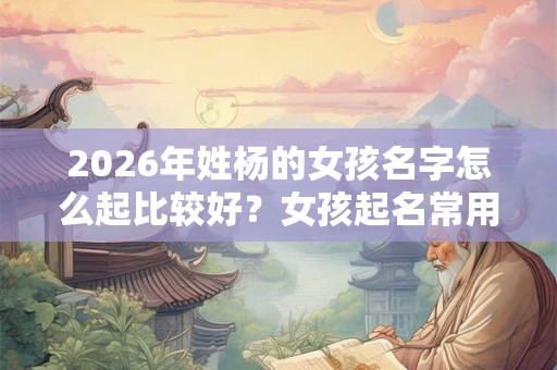 2026年姓杨的女孩名字怎么起比较好？女孩起名常用字？