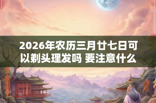 2026年农历三月廿七日可以剃头理发吗 要注意什么
