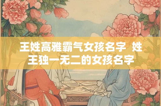王姓高雅霸气女孩名字  姓王独一无二的女孩名字