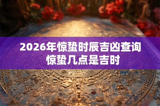 2026年惊蛰时辰吉凶查询  惊蛰几点是吉时