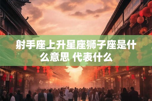 射手座上升星座狮子座是什么意思 代表什么 射手座上升星座狮子座是什么意思 代表什么