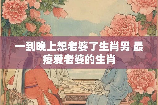 一到晚上想老婆了生肖男 最疼爱老婆的生肖