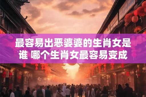 最容易出恶婆婆的生肖女是谁 哪个生肖女最容易变成恶婆婆