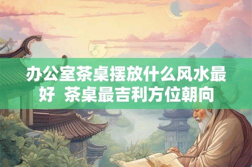办公室茶桌摆放什么风水最好  茶桌最吉利方位朝向