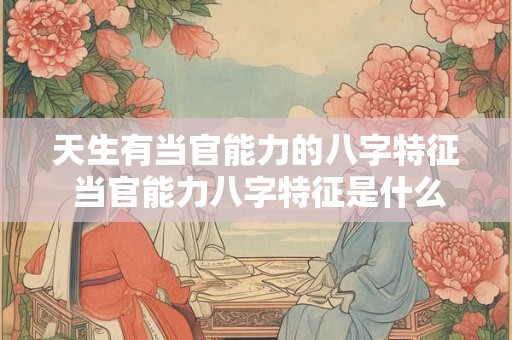 天生有当官能力的八字特征 当官能力八字特征是什么