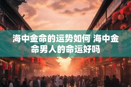 海中金命的运势如何 海中金命男人的命运好吗 海中金命的运势如何 海中金命男人的命运好吗