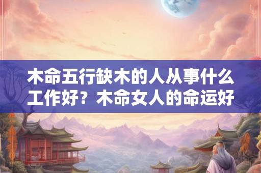 木命五行缺木的人从事什么工作好？木命女人的命运好吗？