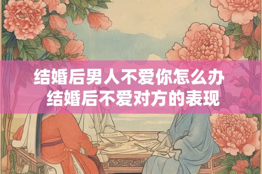 结婚后男人不爱你怎么办 结婚后不爱对方的表现 结婚后男人不爱你怎么办 结婚后不爱对方的表现