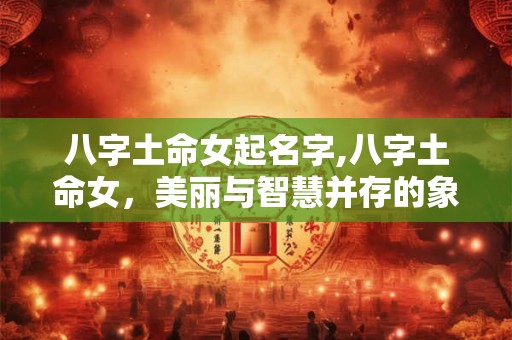 八字土命女起名字,八字土命女,美丽与智慧并存的象征 八字土命女起名字,八字土命女,美丽与智慧并存的象征