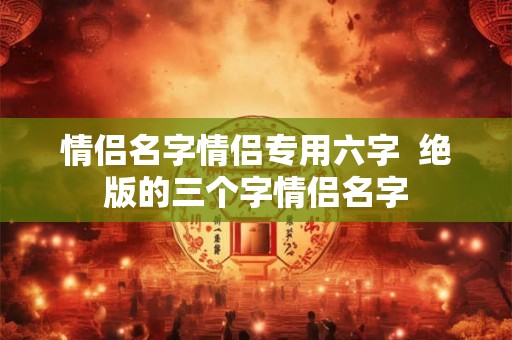 情侣名字情侣专用六字 绝版的三个字情侣名字 情侣名字情侣专用六字 绝版的三个字情侣名字