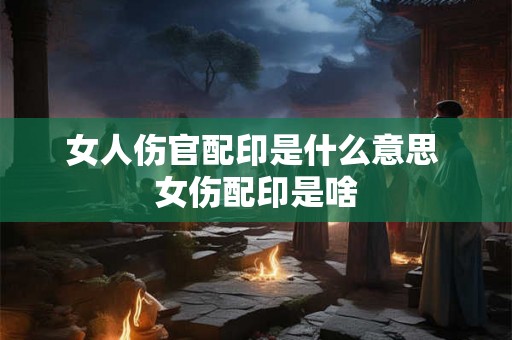 女人伤官配印是什么意思 女伤配印是啥 女人伤官配印是什么意思 女伤配印是啥
