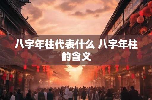 八字年柱代表什么 八字年柱的含义 八字年柱代表什么 八字年柱的含义
