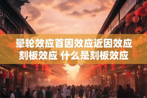 晕轮效应首因效应近因效应刻板效应 什么是刻板效应及其三种原因