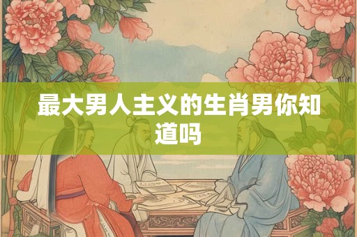 最大男人主义的生肖男你知道吗
