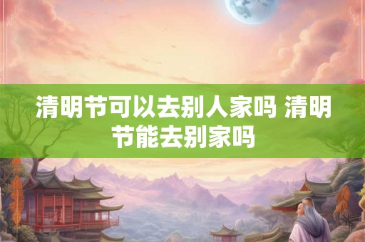 清明节可以去别人家吗 清明节能去别家吗