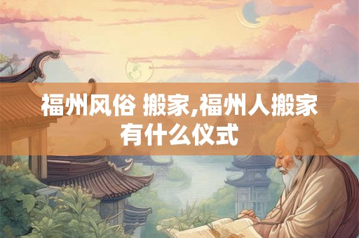 福州风俗 搬家,福州人搬家有什么仪式 福州风俗 搬家,福州人搬家有什么仪式