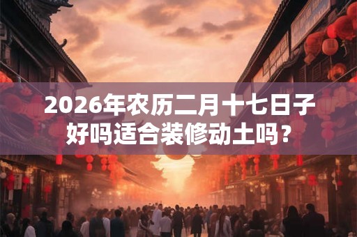 2026年农历二月十七日子好吗适合装修动土吗？