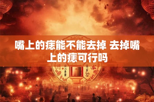 嘴上的痣能不能去掉 去掉嘴上的痣可行吗 嘴上的痣能不能去掉 去掉嘴上的痣可行吗