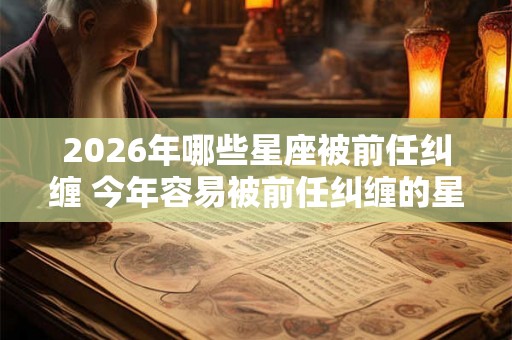 2026年哪些星座被前任纠缠 今年容易被前任纠缠的星座 2026年哪些星座被前任纠缠 今年容易被前任纠缠的星座