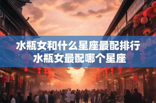 水瓶女和什么星座最配排行 水瓶女最配哪个星座