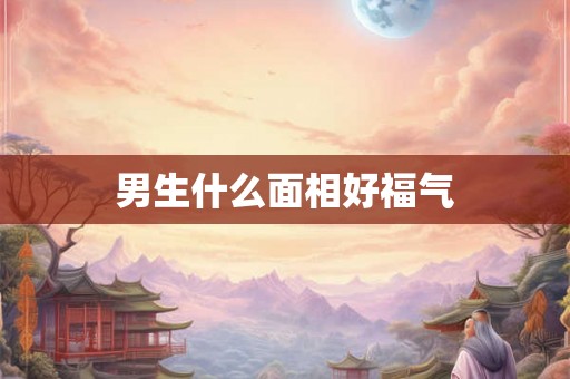 男生什么面相好福气 男生什么面相好福气