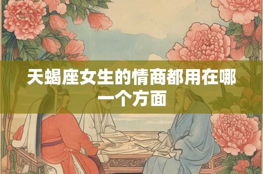 天蝎座女生的情商都用在哪一个方面 天蝎座女生的情商都用在哪一个方面