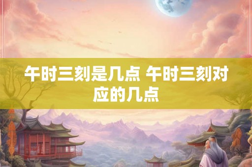 午时三刻是几点 午时三刻对应的几点
