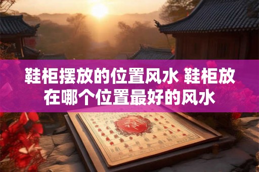 鞋柜摆放的位置风水 鞋柜放在哪个位置最好的风水