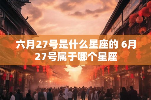 六月27号是什么星座的 6月27号属于哪个星座