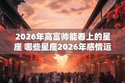 2026年高富帅能看上的星座 哪些星座2026年感情运很好