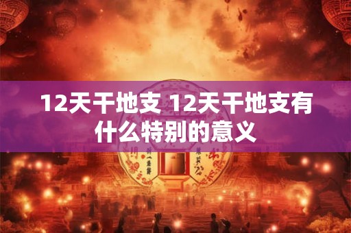 12天干地支 12天干地支有什么特别的意义 12天干地支 12天干地支有什么特别的意义