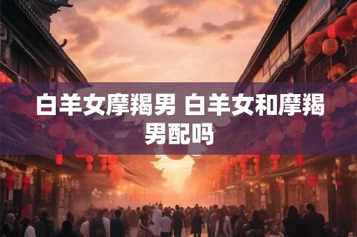 白羊女摩羯男 白羊女和摩羯男配吗