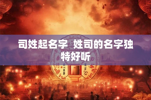 司姓起名字  姓司的名字独特好听