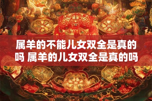属羊的不能儿女双全是真的吗 属羊的儿女双全是真的吗 属羊的不能儿女双全是真的吗 属羊的儿女双全是真的吗