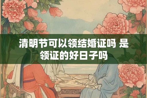 清明节可以领结婚证吗 是领证的好日子吗
